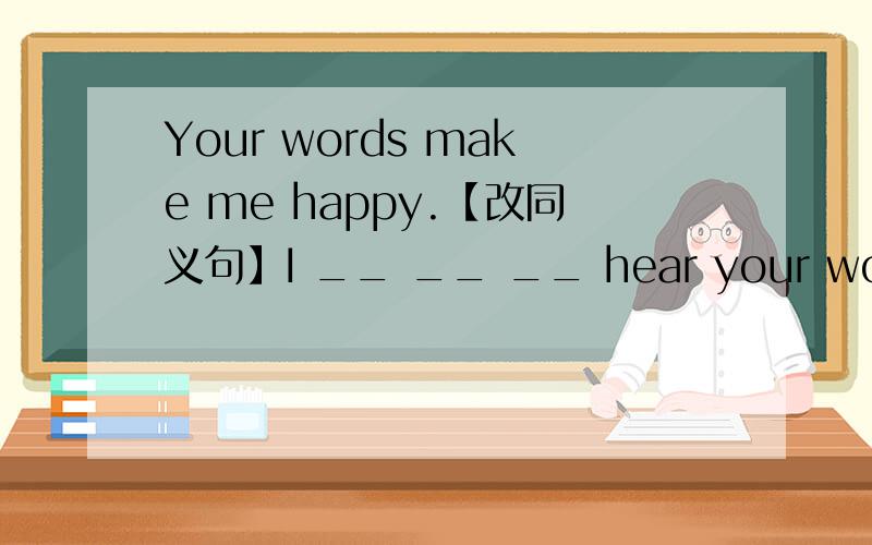 Your words make me happy.【改同义句】I __ __ __ hear your words.