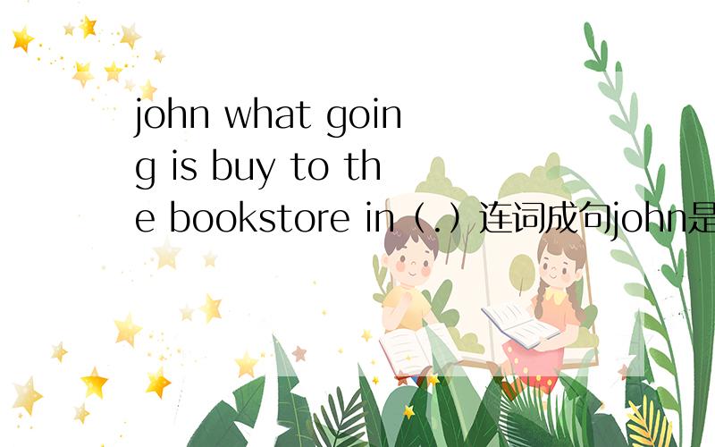 john what going is buy to the bookstore in（.）连词成句john是名字