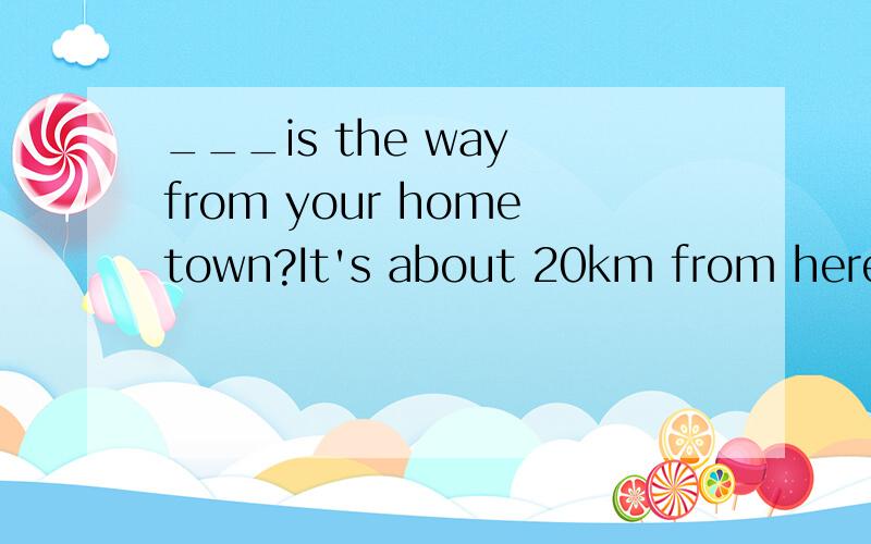 ___is the way from your hometown?It's about 20km from here.(How long/How far)我认为是填写 How long,对么?