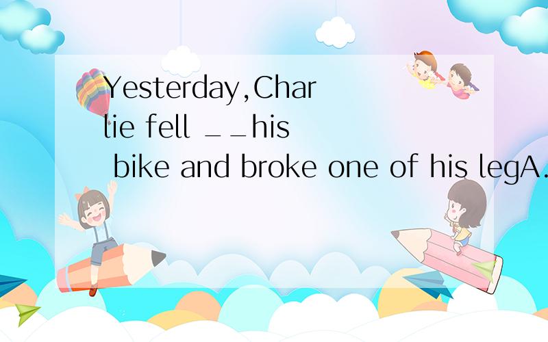 Yesterday,Charlie fell __his bike and broke one of his legA.downB.offC.awayD.out of顺便说一下他们的区别