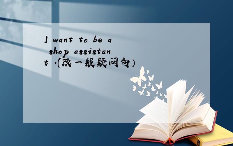 I want to be a shop assistant .(改一般疑问句）