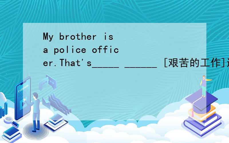 My brother is a police officer.That's_____ ______ [艰苦的工作]还有Please give her some money.[改为同义句]Please give _____ _____ _____ _____.