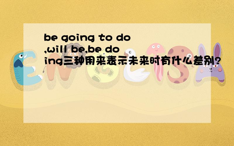 be going to do,will be,be doing三种用来表示未来时有什么差别?
