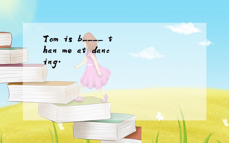 Tom is b____ than me at dancing.