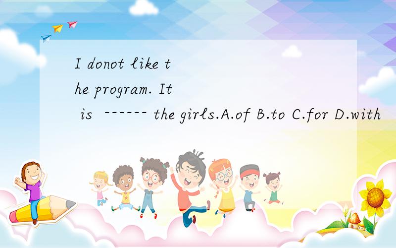 I donot like the program. It is  ------ the girls.A.of B.to C.for D.with
