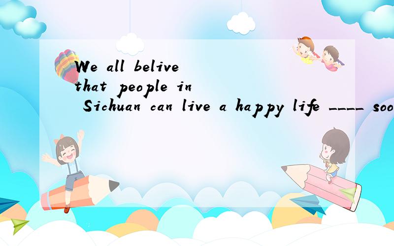 We all belive that people in Sichuan can live a happy life ____ soon.
