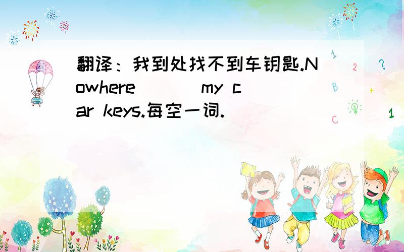 翻译：我到处找不到车钥匙.Nowhere ＿＿＿my car keys.每空一词.