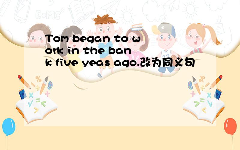 Tom began to work in the bank five yeas ago.改为同义句