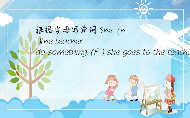 根据字母写单词.She (h )the teacher do something.(F ) she goes to the teacher's office .