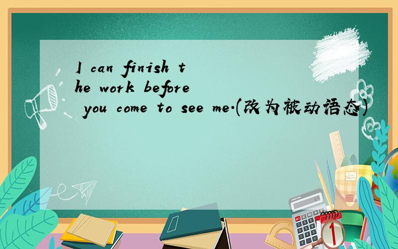 I can finish the work before you come to see me.(改为被动语态)