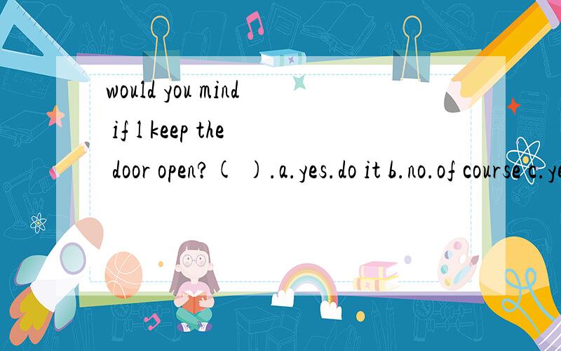 would you mind if l keep the door open?( ).a.yes.do it b.no.of course c.yes.go aheadd.no.you can't open it
