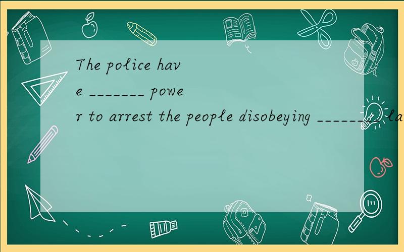 The police have _______ power to arrest the people disobeying ________ law by _____ law怎么填?这句话是什么意思?请问POWER前要家THE???