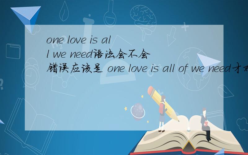 one love is all we need语法会不会错误应该是 one love is all of we need才对吧,