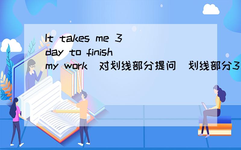 It takes me 3 day to finish my work(对划线部分提问)划线部分3 days