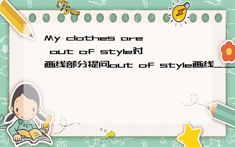My clothes are out of style对画线部分提问out of style画线____ _____ _____ your clothes?