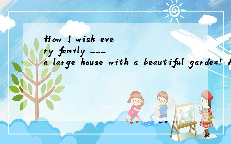 How I wish every family ___ a large house with a beautiful garden! A has B had C will have D had had为什么选had?这句话是哪种虚拟语气啊?如果是与现在事实相反的那种为什么不能用has啊?
