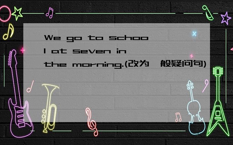 We go to school at seven in the morning.(改为一般疑问句)