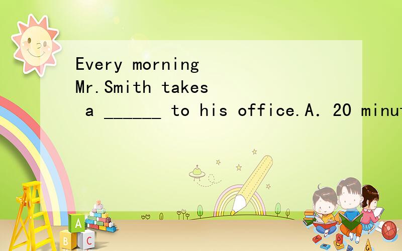 Every morning Mr.Smith takes a ______ to his office.A．20 minutes’ walk 　B．20 minute’s walk 　　C．20-minutes walk 　　D．20-minute walk