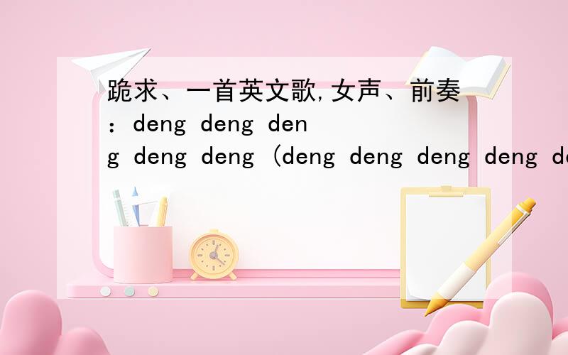 跪求、一首英文歌,女声、前奏：deng deng deng deng deng (deng deng deng deng deng)后面就开始唱.括号外的是重音节,括号内的是带音调的拍子、前辈们、帮帮忙啊、、 对了...可能不是英文歌那,反正不
