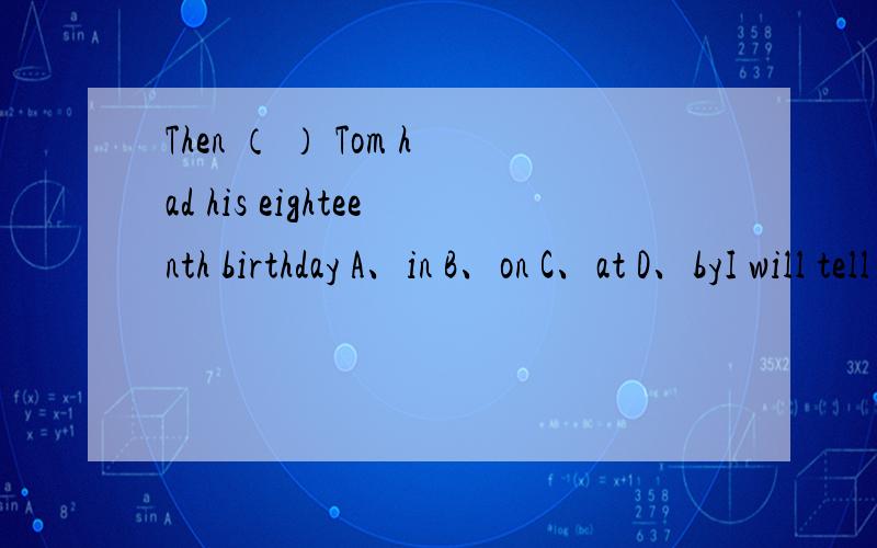 Then （ ） Tom had his eighteenth birthday A、in B、on C、at D、byI will tell you a ( )You must always be careful not to drink too much．A、story B、word C、truth D、sentence