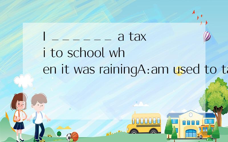 I ______ a taxi to school when it was rainingA:am used to take B:use C:was used to taking D:am used to taking