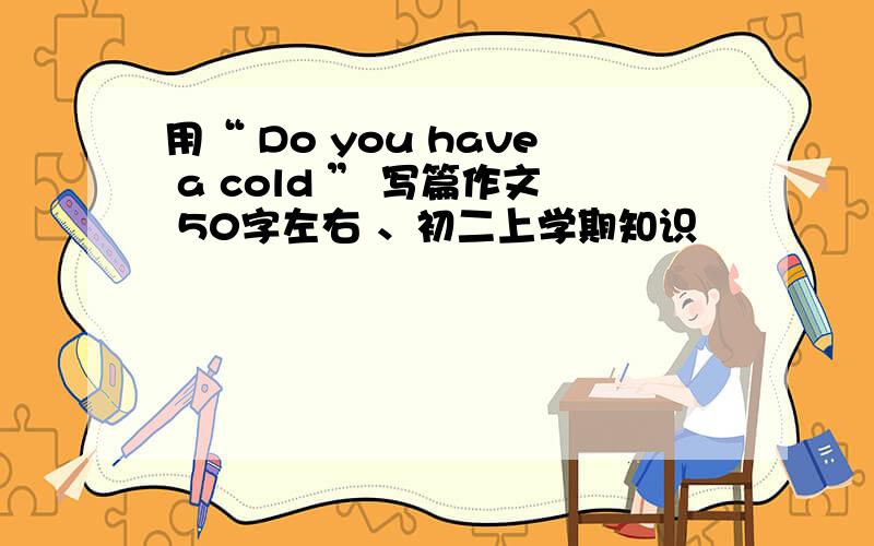 用“ Do you have a cold ” 写篇作文 50字左右 、初二上学期知识
