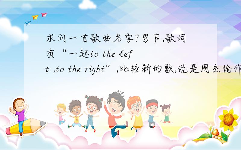 求问一首歌曲名字?男声,歌词有“一起to the left ,to the right”,比较新的歌,说是周杰伦作的词还是求问一首歌曲名字?男声,歌词有“一起to the left ,to the right”,比较新的歌,在上海love redio或者是