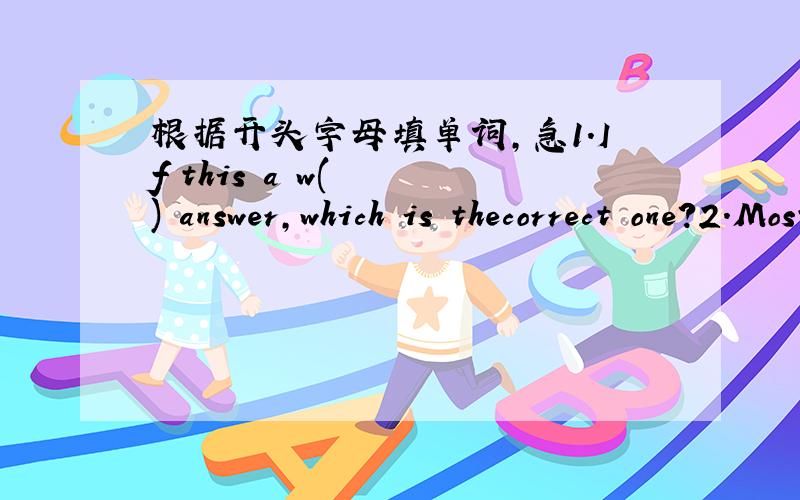 根据开头字母填单词,急1.If this a w(   ) answer,which is thecorrect one?2.Most children like watching c(   )movies3.If you want to m(   )a foreigh language
