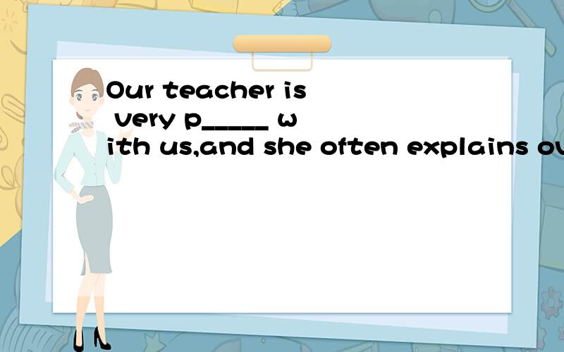 Our teacher is very p_____ with us,and she often explains over and over again.