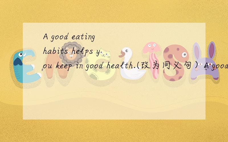 A good eating habits helps you keep in good health.(改为同义句）A good eating habit helps you__ __.