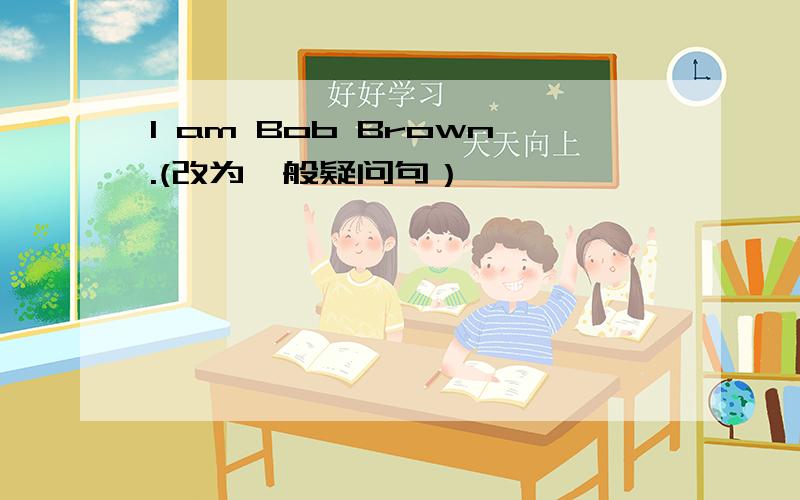 I am Bob Brown.(改为一般疑问句）