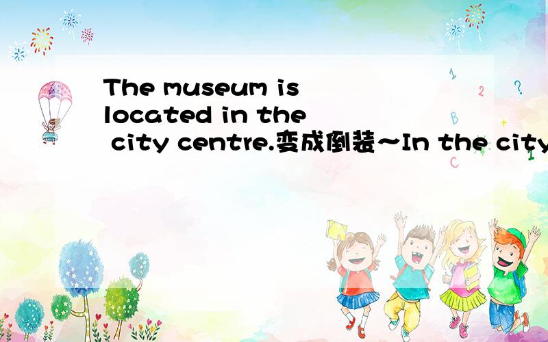 The museum is located in the city centre.变成倒装～In the city centre located the museum.是对的可是为什么不能是In the city centre is the museum located.