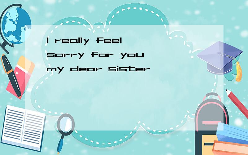 I really feel sorry for you,my dear sister