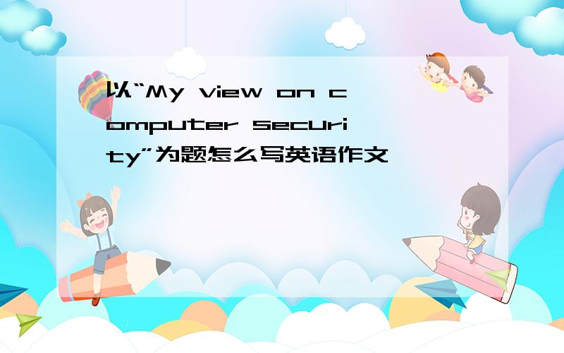 以“My view on computer security”为题怎么写英语作文,