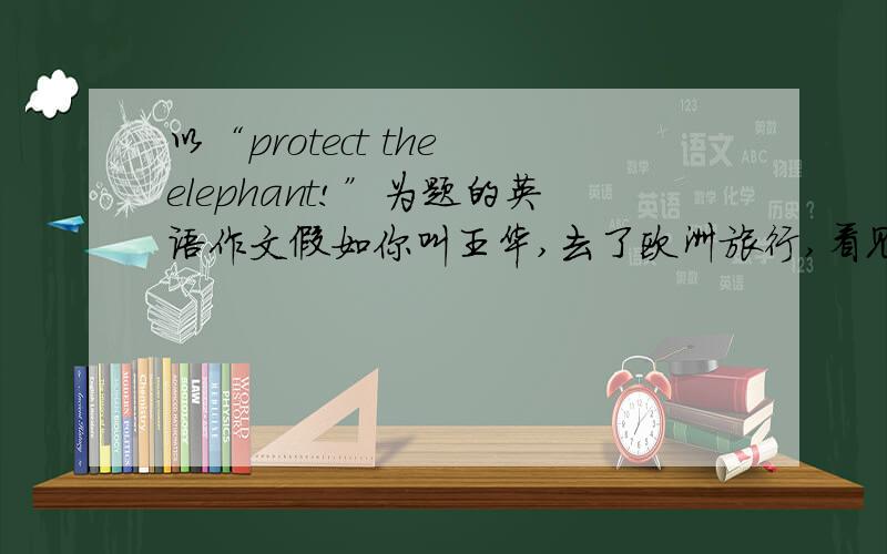 以“protect the elephant!”为题的英语作文假如你叫王华,去了欧洲旅行,看见那里的野生大象很少,听说那里人大量捕猎,用象牙当艺术品,很难过.人类侵占他们的家园,他们可能在15年内灭绝.以“pro