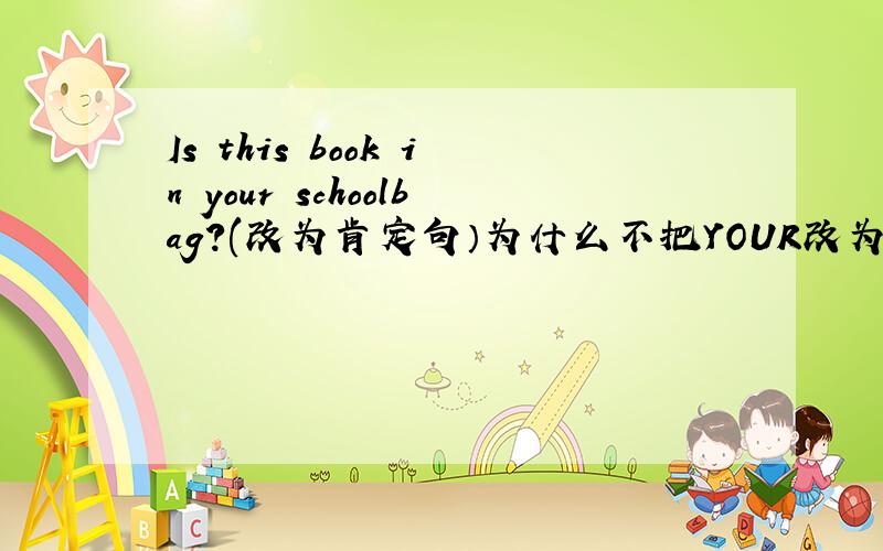 Is this book in your schoolbag?(改为肯定句）为什么不把YOUR改为MY