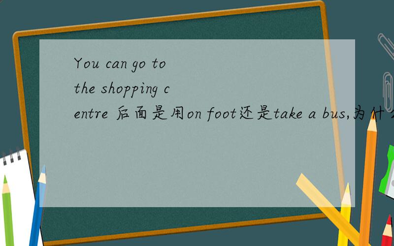 You can go to the shopping centre 后面是用on foot还是take a bus,为什么