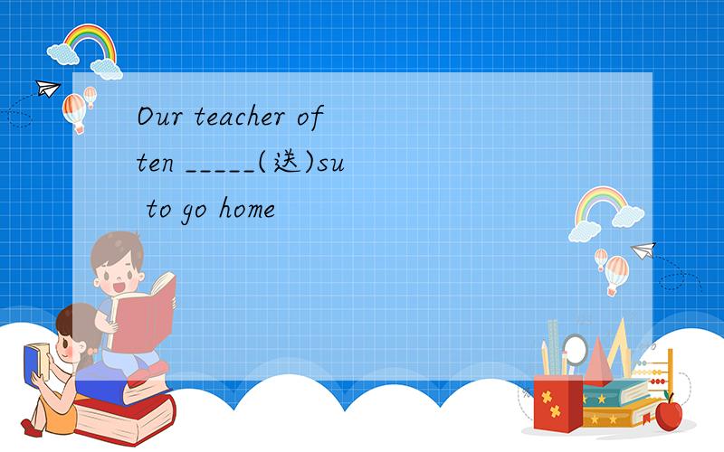 Our teacher often _____(送)su to go home