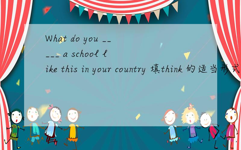What do you _____ a school like this in your country 填think 的适当形式填think 还是think of（think of 可以作为think 的适当形式吗?）