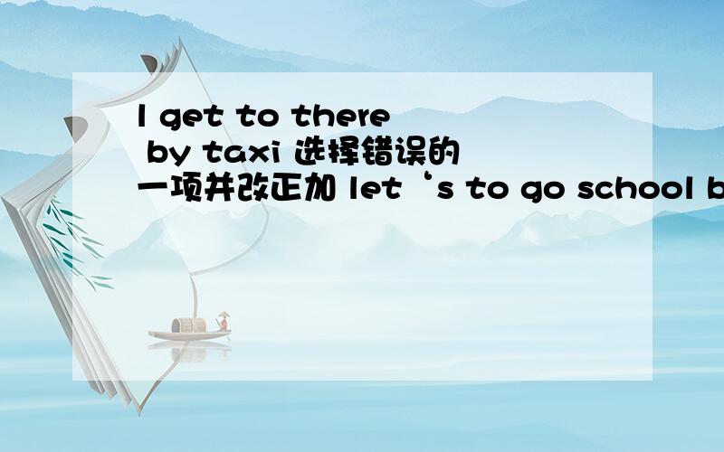 l get to there by taxi 选择错误的一项并改正加 let‘s to go school by bus 选择错误的一项并改正再加 they home is next to the bookstore 选择错误的一项并改正