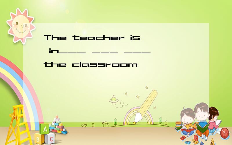The teacher is in___ ___ ___the classroom