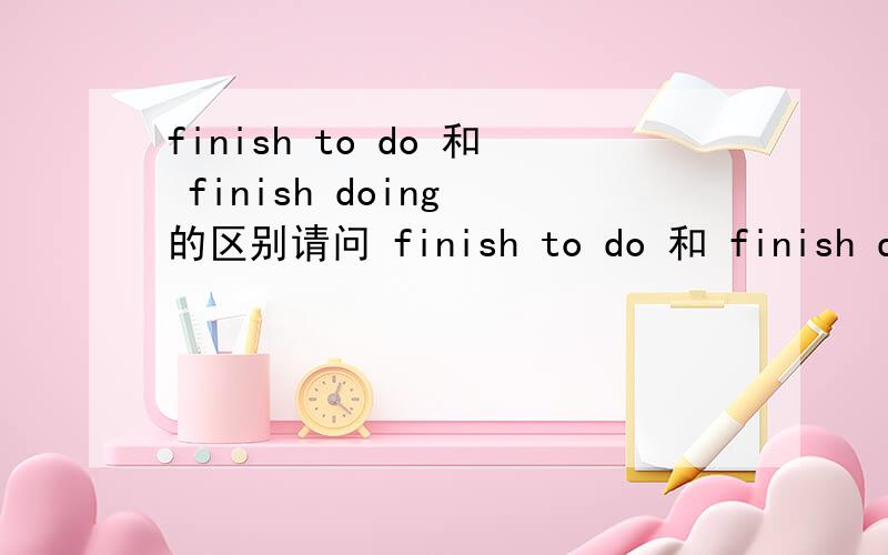 finish to do 和 finish doing 的区别请问 finish to do 和 finish doing 有什么区别?