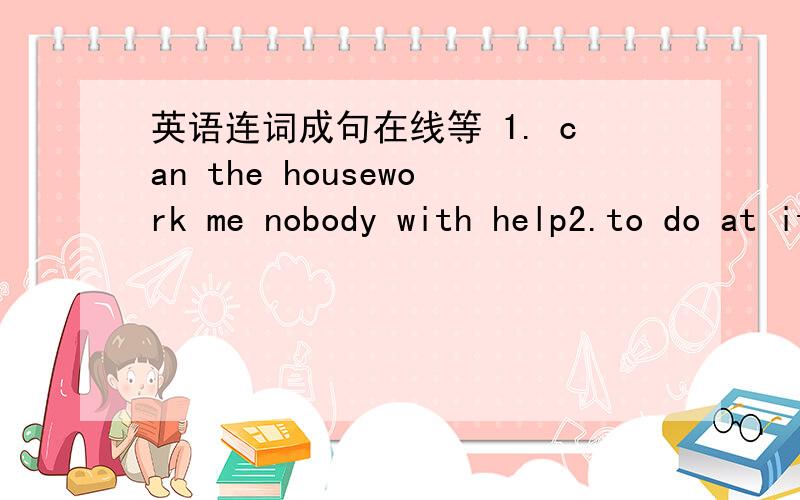 英语连词成句在线等 1. can the housework me nobody with help2.to do at it is your some duty home housework3. is it well not for me swim easy to