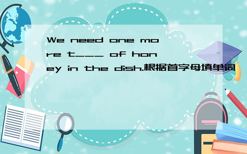 We need one more t___ of honey in the dish.根据首字母填单词