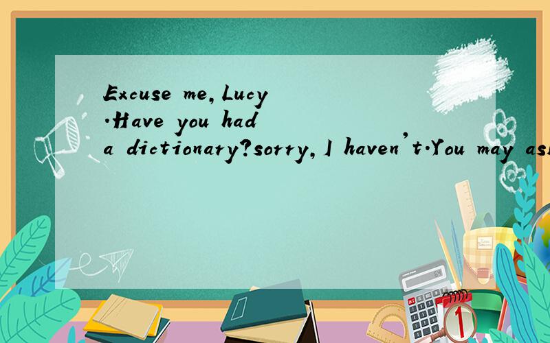 Excuse me,Lucy.Have you had a dictionary?sorry,I haven't.You may ask Meimei._______________.Excuse me,Meimei.Have you got a dictionary?yes.______________.Thank you.I'll give it back soon .By the way,tomorrow is my birthday.______________?Yes,I'd love