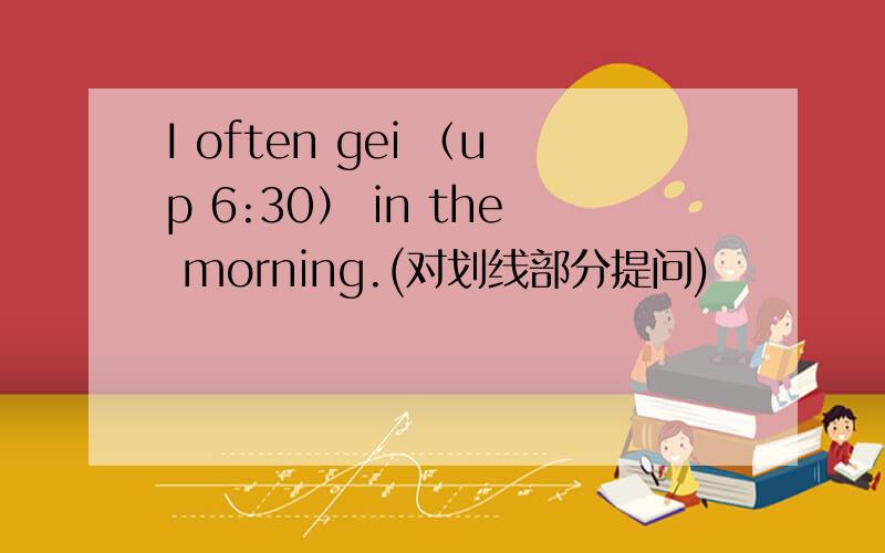 I often gei （up 6:30） in the morning.(对划线部分提问)