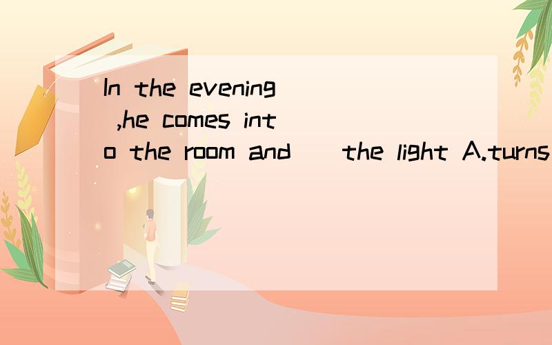 In the evening ,he comes into the room and()the light A.turns down B.turns off C.turns on