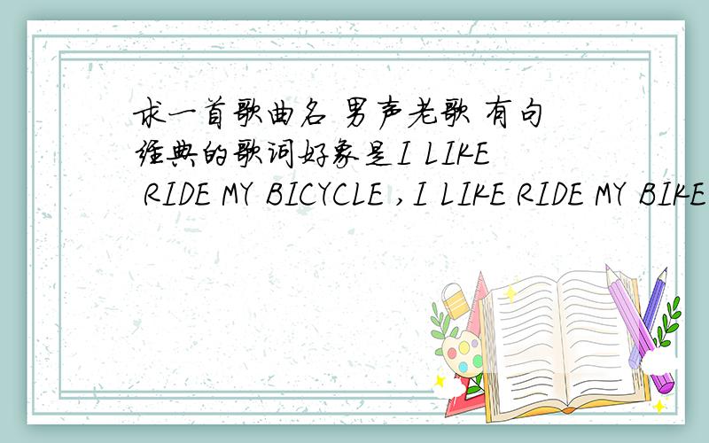 求一首歌曲名 男声老歌 有句经典的歌词好象是I LIKE RIDE MY BICYCLE ,I LIKE RIDE MY BIKE