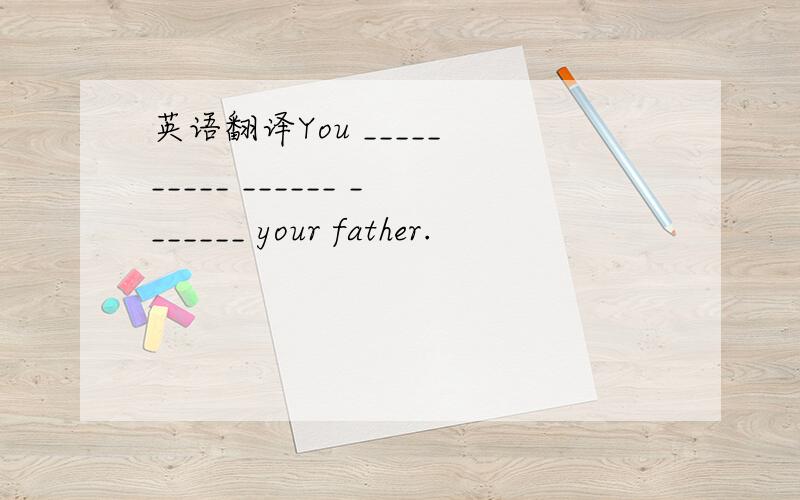 英语翻译You _____ _____ ______ _______ your father.