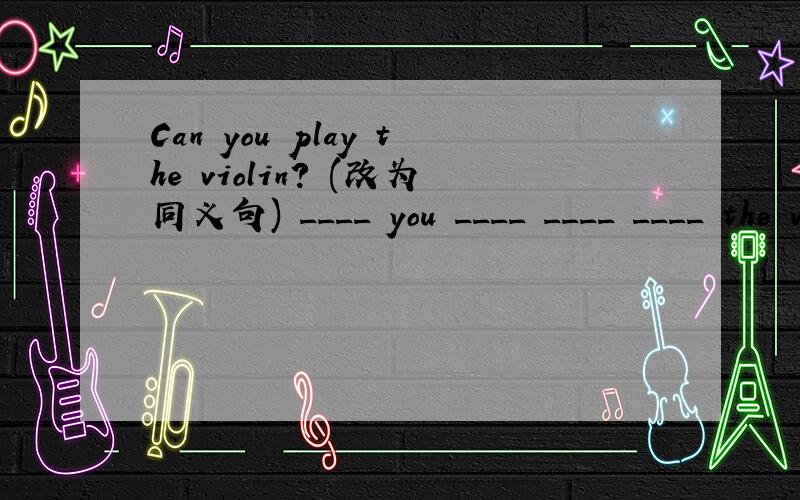 Can you play the violin? (改为同义句) ____ you ____ ____ ____ the violin?